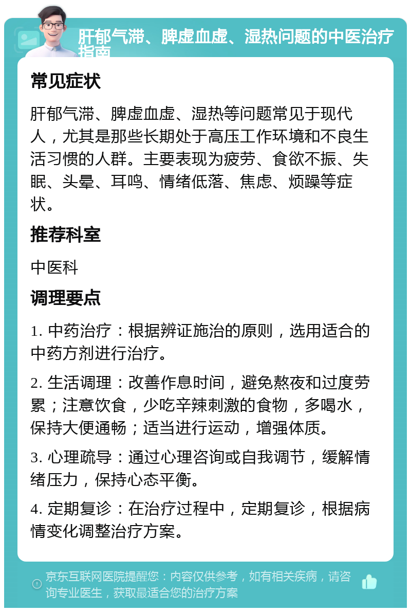 肝郁气滞、脾虚血虚、湿热问题的中医治疗指南 常见症状 肝郁气滞、脾虚血虚、湿热等问题常见于现代人，尤其是那些长期处于高压工作环境和不良生活习惯的人群。主要表现为疲劳、食欲不振、失眠、头晕、耳鸣、情绪低落、焦虑、烦躁等症状。 推荐科室 中医科 调理要点 1. 中药治疗：根据辨证施治的原则，选用适合的中药方剂进行治疗。 2. 生活调理：改善作息时间，避免熬夜和过度劳累；注意饮食，少吃辛辣刺激的食物，多喝水，保持大便通畅；适当进行运动，增强体质。 3. 心理疏导：通过心理咨询或自我调节，缓解情绪压力，保持心态平衡。 4. 定期复诊：在治疗过程中，定期复诊，根据病情变化调整治疗方案。