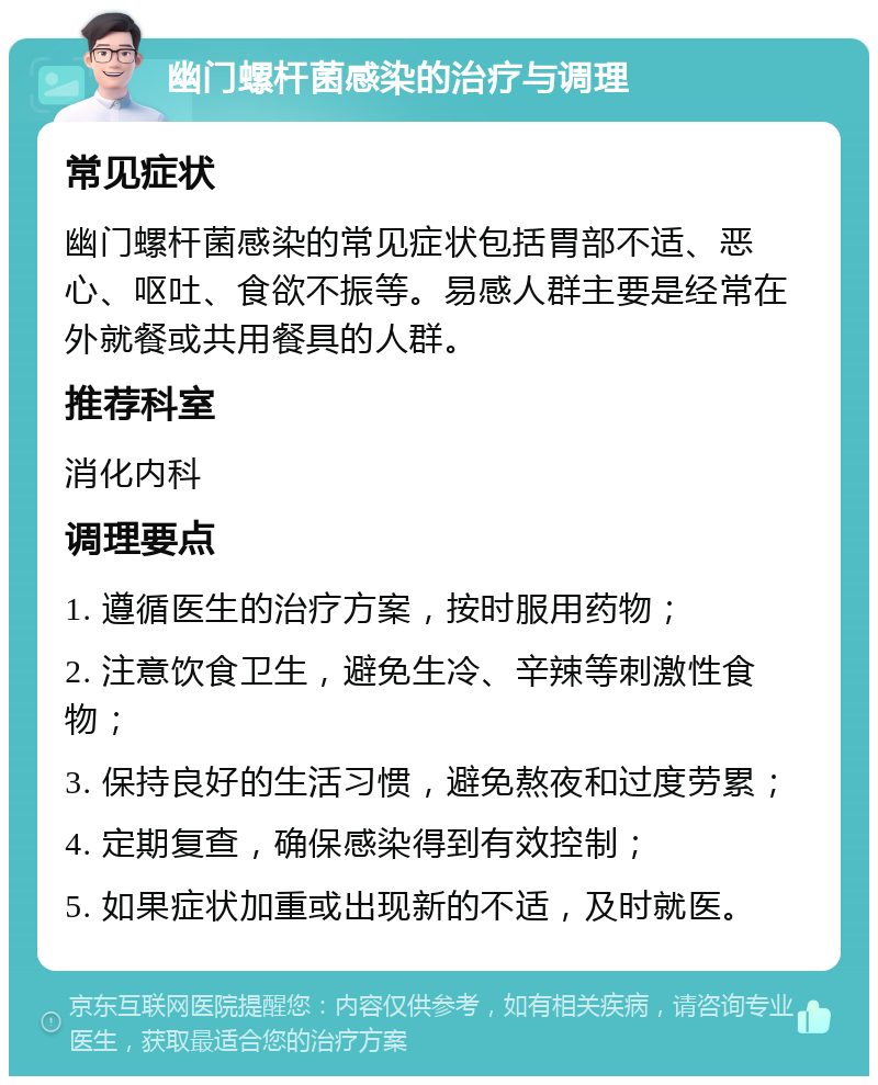 幽门螺杆菌感染的治疗与调理 常见症状 幽门螺杆菌感染的常见症状包括胃部不适、恶心、呕吐、食欲不振等。易感人群主要是经常在外就餐或共用餐具的人群。 推荐科室 消化内科 调理要点 1. 遵循医生的治疗方案，按时服用药物； 2. 注意饮食卫生，避免生冷、辛辣等刺激性食物； 3. 保持良好的生活习惯，避免熬夜和过度劳累； 4. 定期复查，确保感染得到有效控制； 5. 如果症状加重或出现新的不适，及时就医。