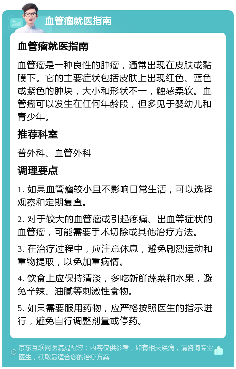 血管瘤就医指南 血管瘤就医指南 血管瘤是一种良性的肿瘤，通常出现在皮肤或黏膜下。它的主要症状包括皮肤上出现红色、蓝色或紫色的肿块，大小和形状不一，触感柔软。血管瘤可以发生在任何年龄段，但多见于婴幼儿和青少年。 推荐科室 普外科、血管外科 调理要点 1. 如果血管瘤较小且不影响日常生活，可以选择观察和定期复查。 2. 对于较大的血管瘤或引起疼痛、出血等症状的血管瘤，可能需要手术切除或其他治疗方法。 3. 在治疗过程中，应注意休息，避免剧烈运动和重物提取，以免加重病情。 4. 饮食上应保持清淡，多吃新鲜蔬菜和水果，避免辛辣、油腻等刺激性食物。 5. 如果需要服用药物，应严格按照医生的指示进行，避免自行调整剂量或停药。