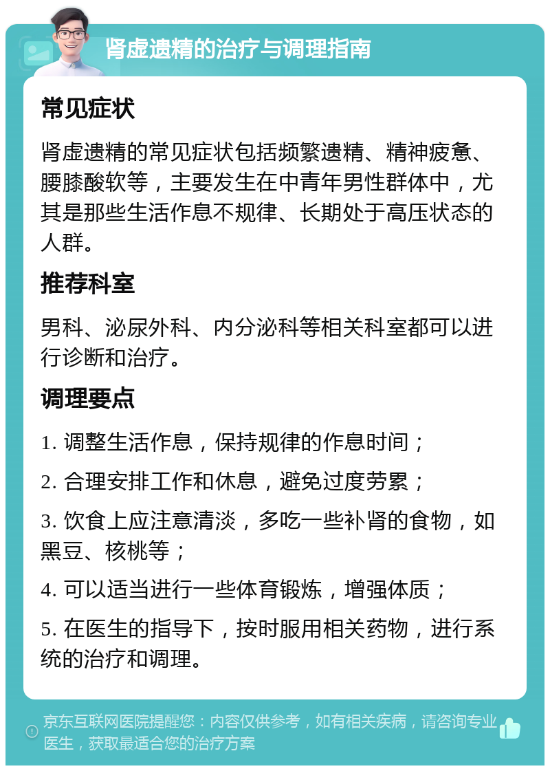 肾虚遗精的治疗与调理指南 常见症状 肾虚遗精的常见症状包括频繁遗精、精神疲惫、腰膝酸软等，主要发生在中青年男性群体中，尤其是那些生活作息不规律、长期处于高压状态的人群。 推荐科室 男科、泌尿外科、内分泌科等相关科室都可以进行诊断和治疗。 调理要点 1. 调整生活作息，保持规律的作息时间； 2. 合理安排工作和休息，避免过度劳累； 3. 饮食上应注意清淡，多吃一些补肾的食物，如黑豆、核桃等； 4. 可以适当进行一些体育锻炼，增强体质； 5. 在医生的指导下，按时服用相关药物，进行系统的治疗和调理。