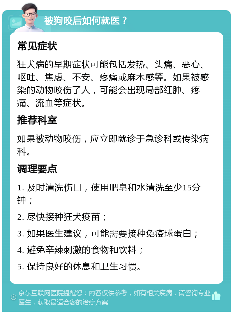 被狗咬后如何就医？ 常见症状 狂犬病的早期症状可能包括发热、头痛、恶心、呕吐、焦虑、不安、疼痛或麻木感等。如果被感染的动物咬伤了人，可能会出现局部红肿、疼痛、流血等症状。 推荐科室 如果被动物咬伤，应立即就诊于急诊科或传染病科。 调理要点 1. 及时清洗伤口，使用肥皂和水清洗至少15分钟； 2. 尽快接种狂犬疫苗； 3. 如果医生建议，可能需要接种免疫球蛋白； 4. 避免辛辣刺激的食物和饮料； 5. 保持良好的休息和卫生习惯。