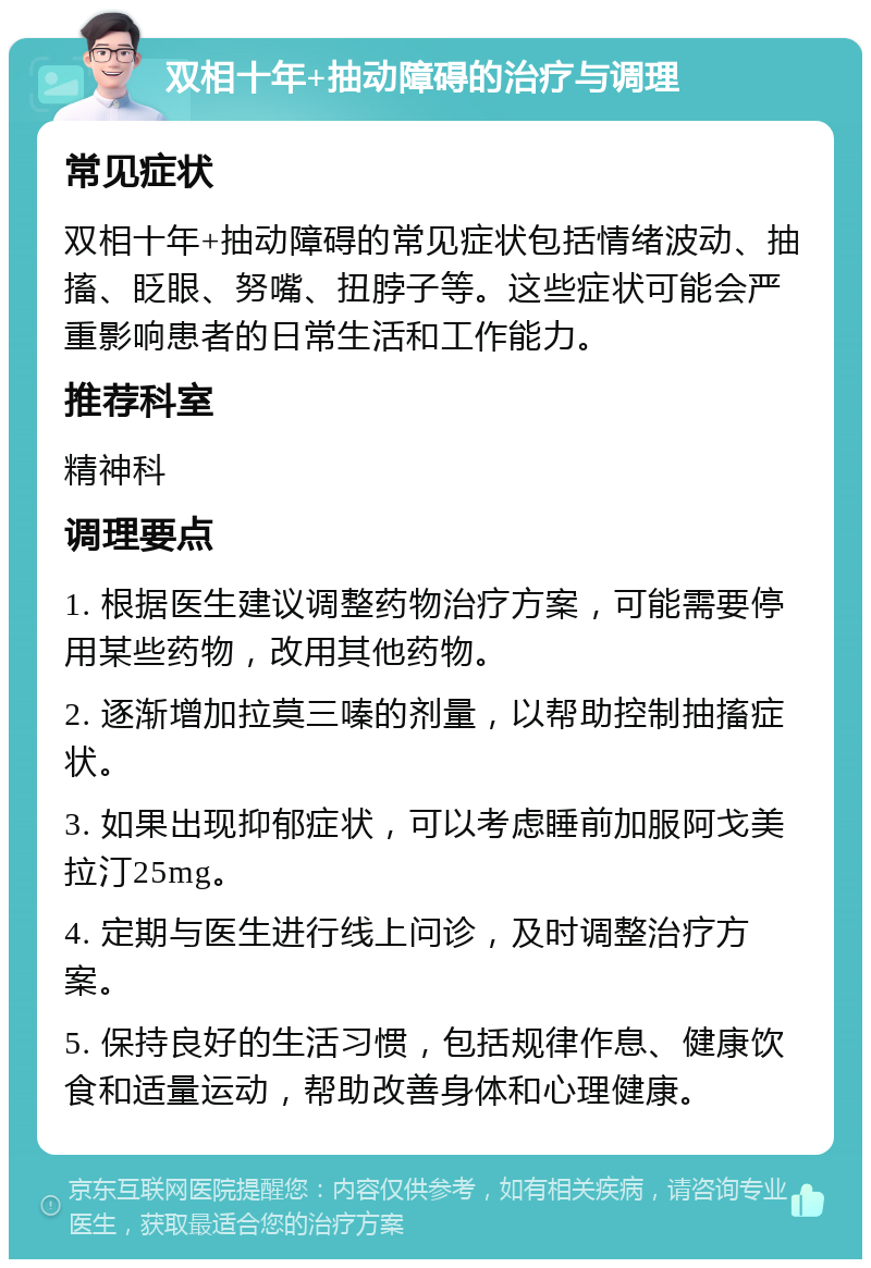 双相十年+抽动障碍的治疗与调理 常见症状 双相十年+抽动障碍的常见症状包括情绪波动、抽搐、眨眼、努嘴、扭脖子等。这些症状可能会严重影响患者的日常生活和工作能力。 推荐科室 精神科 调理要点 1. 根据医生建议调整药物治疗方案，可能需要停用某些药物，改用其他药物。 2. 逐渐增加拉莫三嗪的剂量，以帮助控制抽搐症状。 3. 如果出现抑郁症状，可以考虑睡前加服阿戈美拉汀25mg。 4. 定期与医生进行线上问诊，及时调整治疗方案。 5. 保持良好的生活习惯，包括规律作息、健康饮食和适量运动，帮助改善身体和心理健康。