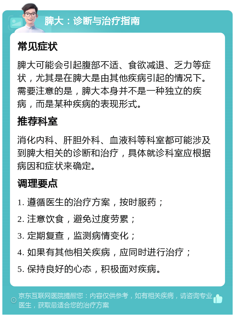 脾大：诊断与治疗指南 常见症状 脾大可能会引起腹部不适、食欲减退、乏力等症状，尤其是在脾大是由其他疾病引起的情况下。需要注意的是，脾大本身并不是一种独立的疾病，而是某种疾病的表现形式。 推荐科室 消化内科、肝胆外科、血液科等科室都可能涉及到脾大相关的诊断和治疗，具体就诊科室应根据病因和症状来确定。 调理要点 1. 遵循医生的治疗方案，按时服药； 2. 注意饮食，避免过度劳累； 3. 定期复查，监测病情变化； 4. 如果有其他相关疾病，应同时进行治疗； 5. 保持良好的心态，积极面对疾病。