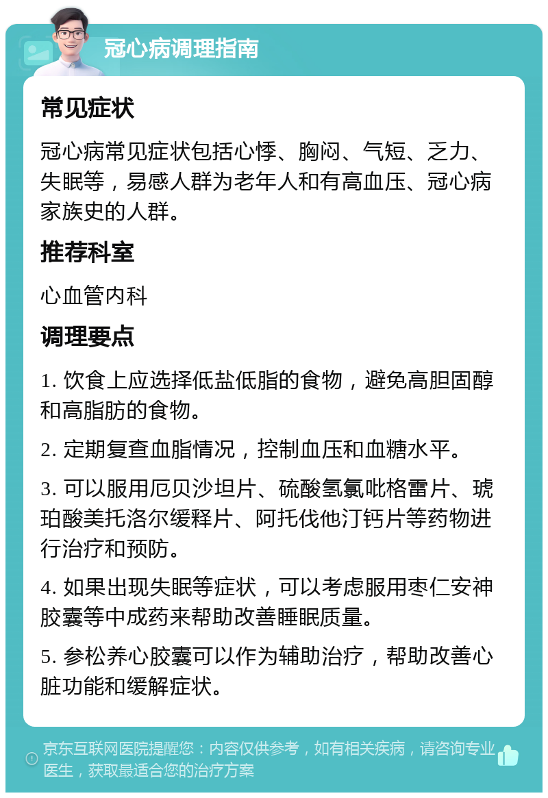 冠心病调理指南 常见症状 冠心病常见症状包括心悸、胸闷、气短、乏力、失眠等，易感人群为老年人和有高血压、冠心病家族史的人群。 推荐科室 心血管内科 调理要点 1. 饮食上应选择低盐低脂的食物，避免高胆固醇和高脂肪的食物。 2. 定期复查血脂情况，控制血压和血糖水平。 3. 可以服用厄贝沙坦片、硫酸氢氯吡格雷片、琥珀酸美托洛尔缓释片、阿托伐他汀钙片等药物进行治疗和预防。 4. 如果出现失眠等症状，可以考虑服用枣仁安神胶囊等中成药来帮助改善睡眠质量。 5. 参松养心胶囊可以作为辅助治疗，帮助改善心脏功能和缓解症状。