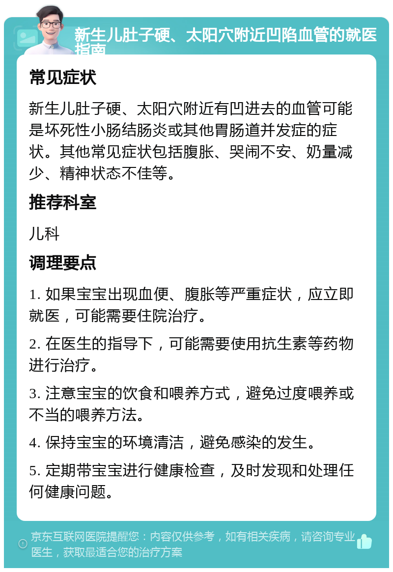 新生儿肚子硬、太阳穴附近凹陷血管的就医指南 常见症状 新生儿肚子硬、太阳穴附近有凹进去的血管可能是坏死性小肠结肠炎或其他胃肠道并发症的症状。其他常见症状包括腹胀、哭闹不安、奶量减少、精神状态不佳等。 推荐科室 儿科 调理要点 1. 如果宝宝出现血便、腹胀等严重症状，应立即就医，可能需要住院治疗。 2. 在医生的指导下，可能需要使用抗生素等药物进行治疗。 3. 注意宝宝的饮食和喂养方式，避免过度喂养或不当的喂养方法。 4. 保持宝宝的环境清洁，避免感染的发生。 5. 定期带宝宝进行健康检查，及时发现和处理任何健康问题。