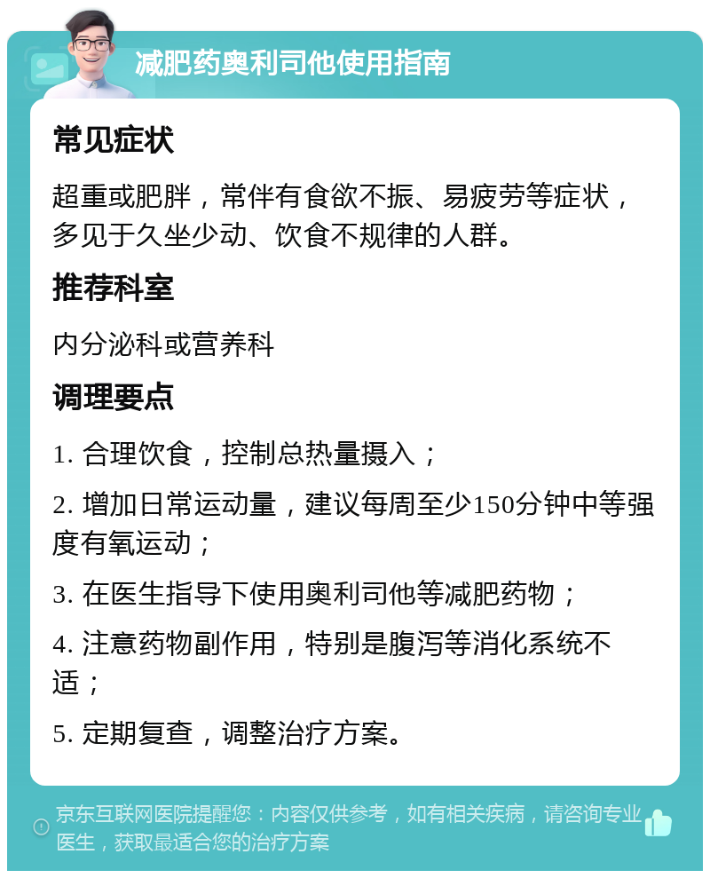 减肥药奥利司他使用指南 常见症状 超重或肥胖，常伴有食欲不振、易疲劳等症状，多见于久坐少动、饮食不规律的人群。 推荐科室 内分泌科或营养科 调理要点 1. 合理饮食，控制总热量摄入； 2. 增加日常运动量，建议每周至少150分钟中等强度有氧运动； 3. 在医生指导下使用奥利司他等减肥药物； 4. 注意药物副作用，特别是腹泻等消化系统不适； 5. 定期复查，调整治疗方案。