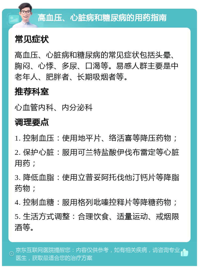 高血压、心脏病和糖尿病的用药指南 常见症状 高血压、心脏病和糖尿病的常见症状包括头晕、胸闷、心悸、多尿、口渴等。易感人群主要是中老年人、肥胖者、长期吸烟者等。 推荐科室 心血管内科、内分泌科 调理要点 1. 控制血压：使用地平片、络活喜等降压药物； 2. 保护心脏：服用可兰特盐酸伊伐布雷定等心脏用药； 3. 降低血脂：使用立普妥阿托伐他汀钙片等降脂药物； 4. 控制血糖：服用格列吡嗪控释片等降糖药物； 5. 生活方式调整：合理饮食、适量运动、戒烟限酒等。