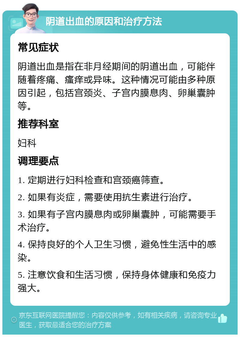 阴道出血的原因和治疗方法 常见症状 阴道出血是指在非月经期间的阴道出血，可能伴随着疼痛、瘙痒或异味。这种情况可能由多种原因引起，包括宫颈炎、子宫内膜息肉、卵巢囊肿等。 推荐科室 妇科 调理要点 1. 定期进行妇科检查和宫颈癌筛查。 2. 如果有炎症，需要使用抗生素进行治疗。 3. 如果有子宫内膜息肉或卵巢囊肿，可能需要手术治疗。 4. 保持良好的个人卫生习惯，避免性生活中的感染。 5. 注意饮食和生活习惯，保持身体健康和免疫力强大。