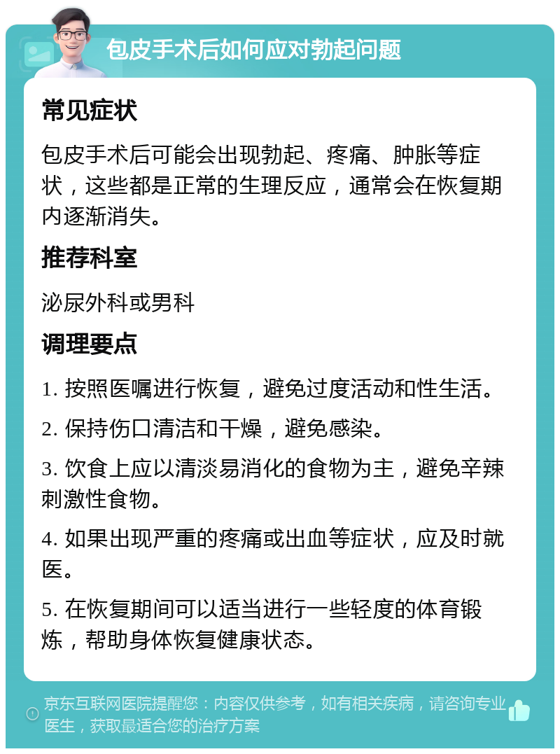 包皮手术后如何应对勃起问题 常见症状 包皮手术后可能会出现勃起、疼痛、肿胀等症状，这些都是正常的生理反应，通常会在恢复期内逐渐消失。 推荐科室 泌尿外科或男科 调理要点 1. 按照医嘱进行恢复，避免过度活动和性生活。 2. 保持伤口清洁和干燥，避免感染。 3. 饮食上应以清淡易消化的食物为主，避免辛辣刺激性食物。 4. 如果出现严重的疼痛或出血等症状，应及时就医。 5. 在恢复期间可以适当进行一些轻度的体育锻炼，帮助身体恢复健康状态。