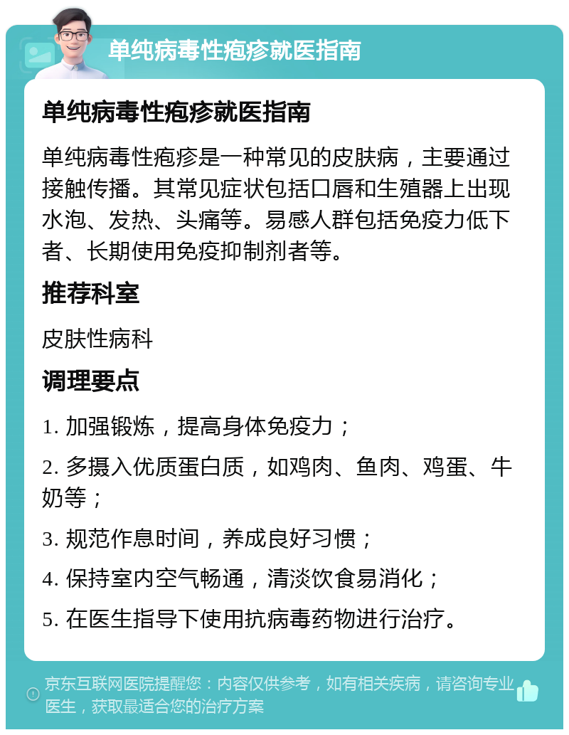 单纯病毒性疱疹就医指南 单纯病毒性疱疹就医指南 单纯病毒性疱疹是一种常见的皮肤病，主要通过接触传播。其常见症状包括口唇和生殖器上出现水泡、发热、头痛等。易感人群包括免疫力低下者、长期使用免疫抑制剂者等。 推荐科室 皮肤性病科 调理要点 1. 加强锻炼，提高身体免疫力； 2. 多摄入优质蛋白质，如鸡肉、鱼肉、鸡蛋、牛奶等； 3. 规范作息时间，养成良好习惯； 4. 保持室内空气畅通，清淡饮食易消化； 5. 在医生指导下使用抗病毒药物进行治疗。