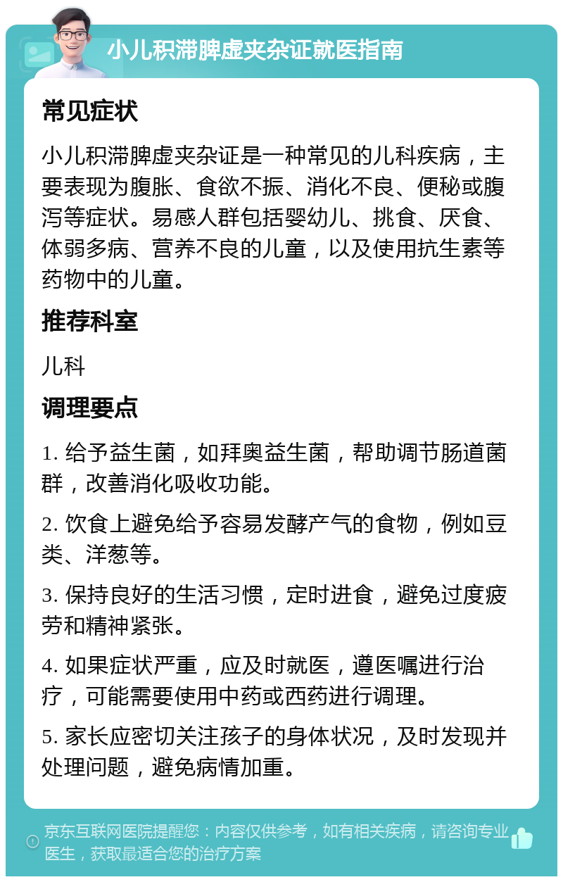 小儿积滞脾虚夹杂证就医指南 常见症状 小儿积滞脾虚夹杂证是一种常见的儿科疾病，主要表现为腹胀、食欲不振、消化不良、便秘或腹泻等症状。易感人群包括婴幼儿、挑食、厌食、体弱多病、营养不良的儿童，以及使用抗生素等药物中的儿童。 推荐科室 儿科 调理要点 1. 给予益生菌，如拜奥益生菌，帮助调节肠道菌群，改善消化吸收功能。 2. 饮食上避免给予容易发酵产气的食物，例如豆类、洋葱等。 3. 保持良好的生活习惯，定时进食，避免过度疲劳和精神紧张。 4. 如果症状严重，应及时就医，遵医嘱进行治疗，可能需要使用中药或西药进行调理。 5. 家长应密切关注孩子的身体状况，及时发现并处理问题，避免病情加重。