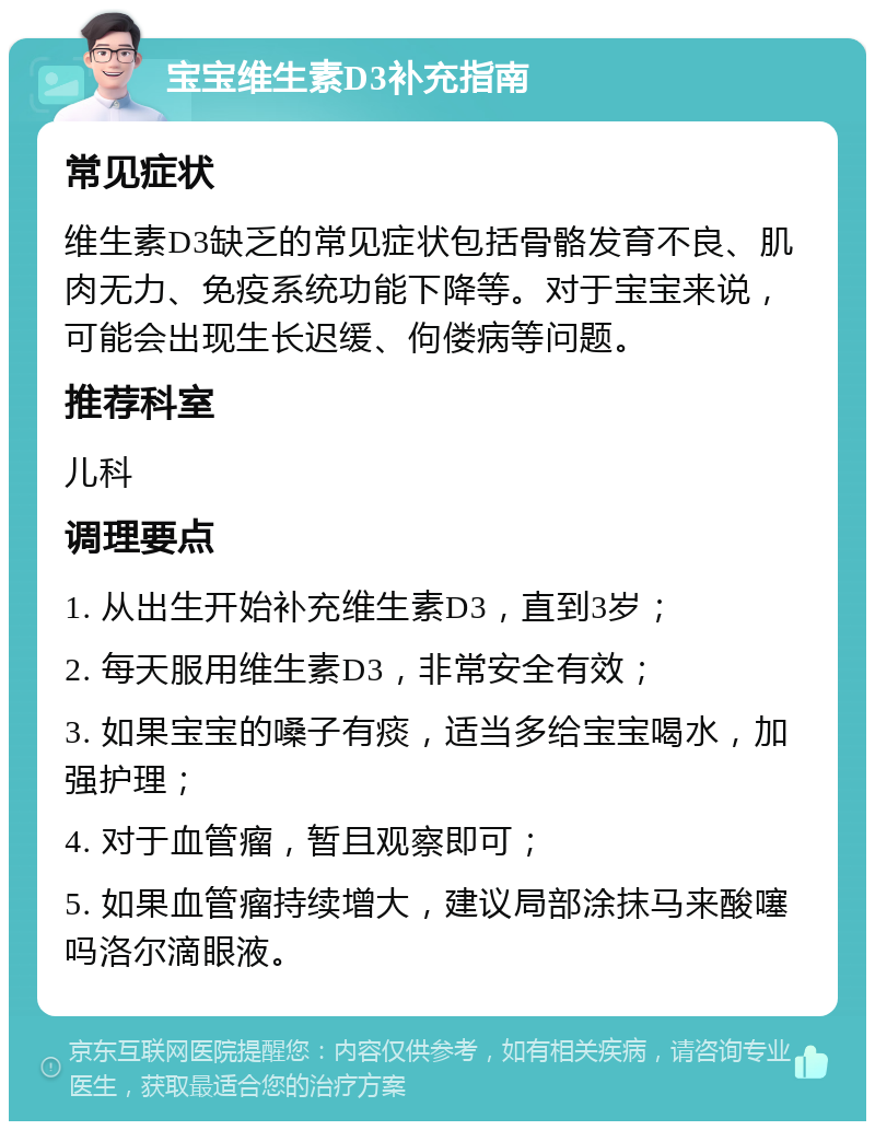 宝宝维生素D3补充指南 常见症状 维生素D3缺乏的常见症状包括骨骼发育不良、肌肉无力、免疫系统功能下降等。对于宝宝来说，可能会出现生长迟缓、佝偻病等问题。 推荐科室 儿科 调理要点 1. 从出生开始补充维生素D3，直到3岁； 2. 每天服用维生素D3，非常安全有效； 3. 如果宝宝的嗓子有痰，适当多给宝宝喝水，加强护理； 4. 对于血管瘤，暂且观察即可； 5. 如果血管瘤持续增大，建议局部涂抹马来酸噻吗洛尔滴眼液。