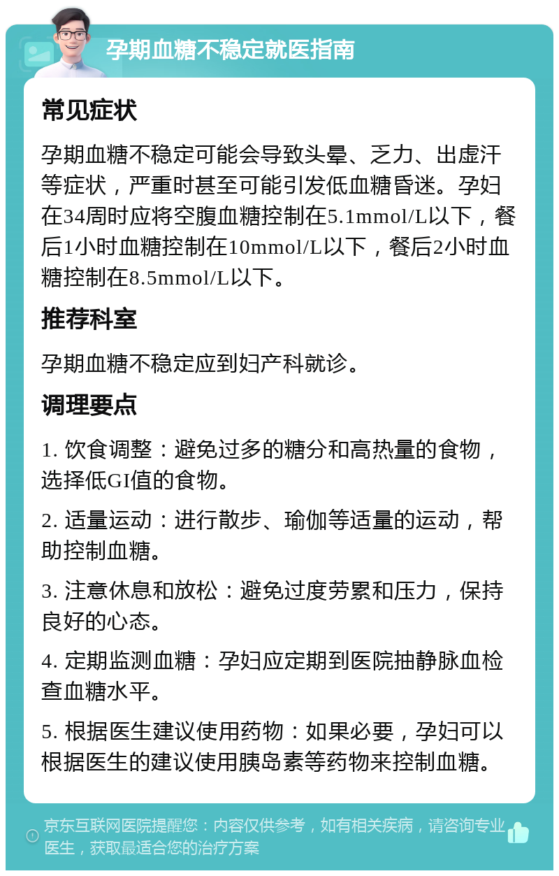 孕期血糖不稳定就医指南 常见症状 孕期血糖不稳定可能会导致头晕、乏力、出虚汗等症状，严重时甚至可能引发低血糖昏迷。孕妇在34周时应将空腹血糖控制在5.1mmol/L以下，餐后1小时血糖控制在10mmol/L以下，餐后2小时血糖控制在8.5mmol/L以下。 推荐科室 孕期血糖不稳定应到妇产科就诊。 调理要点 1. 饮食调整：避免过多的糖分和高热量的食物，选择低GI值的食物。 2. 适量运动：进行散步、瑜伽等适量的运动，帮助控制血糖。 3. 注意休息和放松：避免过度劳累和压力，保持良好的心态。 4. 定期监测血糖：孕妇应定期到医院抽静脉血检查血糖水平。 5. 根据医生建议使用药物：如果必要，孕妇可以根据医生的建议使用胰岛素等药物来控制血糖。