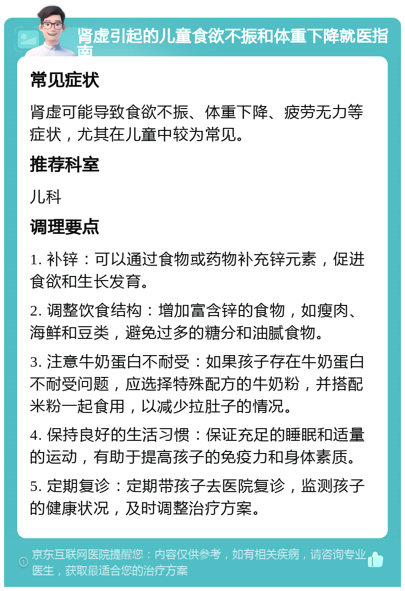 肾虚引起的儿童食欲不振和体重下降就医指南 常见症状 肾虚可能导致食欲不振、体重下降、疲劳无力等症状，尤其在儿童中较为常见。 推荐科室 儿科 调理要点 1. 补锌：可以通过食物或药物补充锌元素，促进食欲和生长发育。 2. 调整饮食结构：增加富含锌的食物，如瘦肉、海鲜和豆类，避免过多的糖分和油腻食物。 3. 注意牛奶蛋白不耐受：如果孩子存在牛奶蛋白不耐受问题，应选择特殊配方的牛奶粉，并搭配米粉一起食用，以减少拉肚子的情况。 4. 保持良好的生活习惯：保证充足的睡眠和适量的运动，有助于提高孩子的免疫力和身体素质。 5. 定期复诊：定期带孩子去医院复诊，监测孩子的健康状况，及时调整治疗方案。