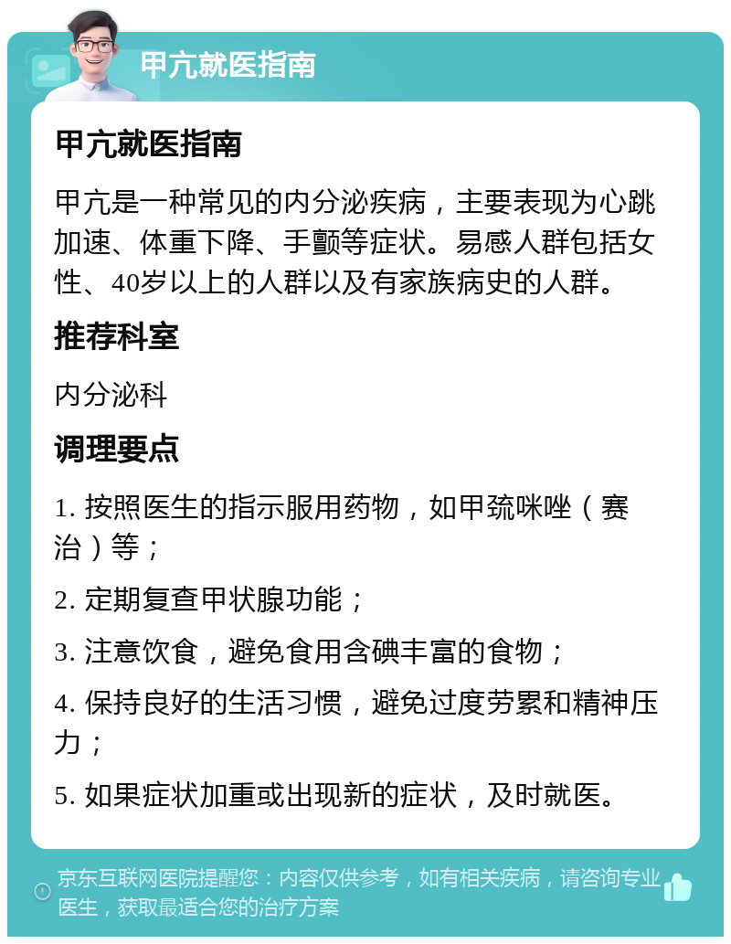 甲亢就医指南 甲亢就医指南 甲亢是一种常见的内分泌疾病，主要表现为心跳加速、体重下降、手颤等症状。易感人群包括女性、40岁以上的人群以及有家族病史的人群。 推荐科室 内分泌科 调理要点 1. 按照医生的指示服用药物，如甲巯咪唑（赛治）等； 2. 定期复查甲状腺功能； 3. 注意饮食，避免食用含碘丰富的食物； 4. 保持良好的生活习惯，避免过度劳累和精神压力； 5. 如果症状加重或出现新的症状，及时就医。