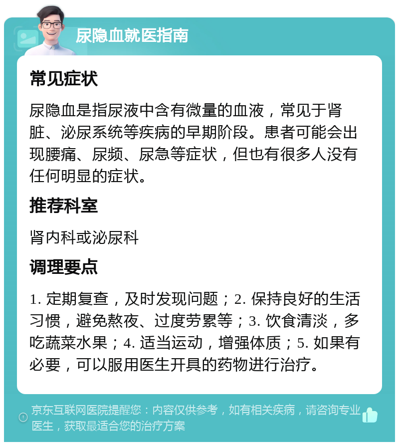 尿隐血就医指南 常见症状 尿隐血是指尿液中含有微量的血液，常见于肾脏、泌尿系统等疾病的早期阶段。患者可能会出现腰痛、尿频、尿急等症状，但也有很多人没有任何明显的症状。 推荐科室 肾内科或泌尿科 调理要点 1. 定期复查，及时发现问题；2. 保持良好的生活习惯，避免熬夜、过度劳累等；3. 饮食清淡，多吃蔬菜水果；4. 适当运动，增强体质；5. 如果有必要，可以服用医生开具的药物进行治疗。