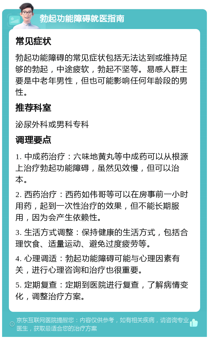 勃起功能障碍就医指南 常见症状 勃起功能障碍的常见症状包括无法达到或维持足够的勃起，中途疲软，勃起不坚等。易感人群主要是中老年男性，但也可能影响任何年龄段的男性。 推荐科室 泌尿外科或男科专科 调理要点 1. 中成药治疗：六味地黄丸等中成药可以从根源上治疗勃起功能障碍，虽然见效慢，但可以治本。 2. 西药治疗：西药如伟哥等可以在房事前一小时用药，起到一次性治疗的效果，但不能长期服用，因为会产生依赖性。 3. 生活方式调整：保持健康的生活方式，包括合理饮食、适量运动、避免过度疲劳等。 4. 心理调适：勃起功能障碍可能与心理因素有关，进行心理咨询和治疗也很重要。 5. 定期复查：定期到医院进行复查，了解病情变化，调整治疗方案。