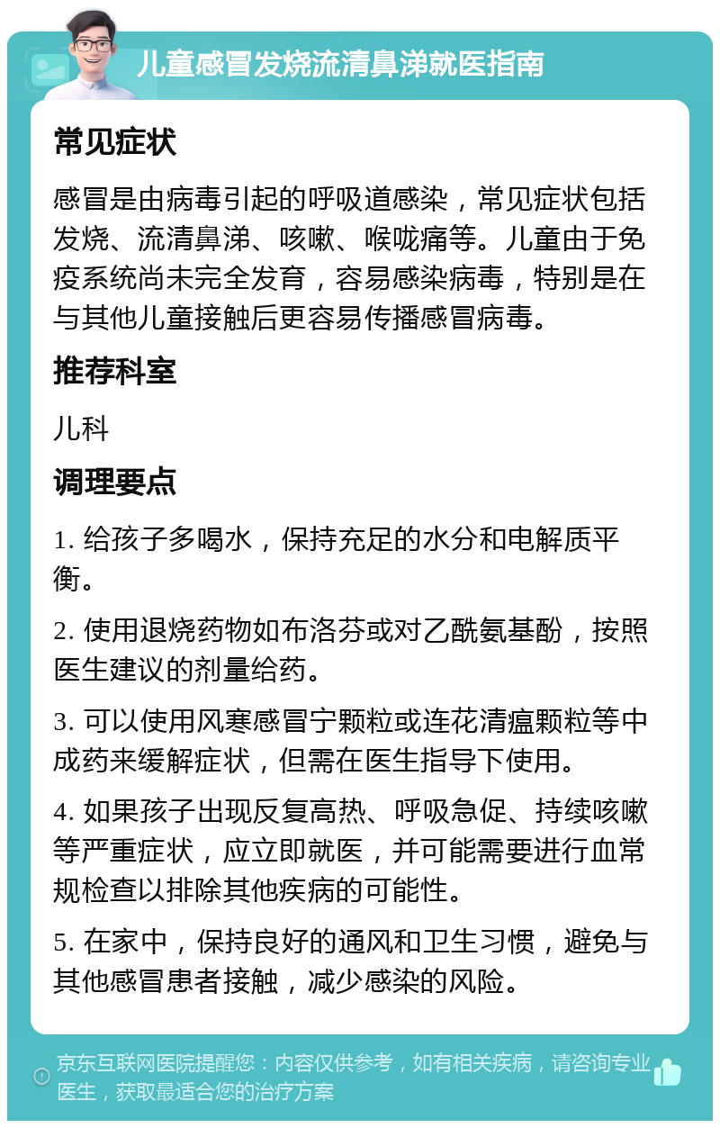 儿童感冒发烧流清鼻涕就医指南 常见症状 感冒是由病毒引起的呼吸道感染，常见症状包括发烧、流清鼻涕、咳嗽、喉咙痛等。儿童由于免疫系统尚未完全发育，容易感染病毒，特别是在与其他儿童接触后更容易传播感冒病毒。 推荐科室 儿科 调理要点 1. 给孩子多喝水，保持充足的水分和电解质平衡。 2. 使用退烧药物如布洛芬或对乙酰氨基酚，按照医生建议的剂量给药。 3. 可以使用风寒感冒宁颗粒或连花清瘟颗粒等中成药来缓解症状，但需在医生指导下使用。 4. 如果孩子出现反复高热、呼吸急促、持续咳嗽等严重症状，应立即就医，并可能需要进行血常规检查以排除其他疾病的可能性。 5. 在家中，保持良好的通风和卫生习惯，避免与其他感冒患者接触，减少感染的风险。