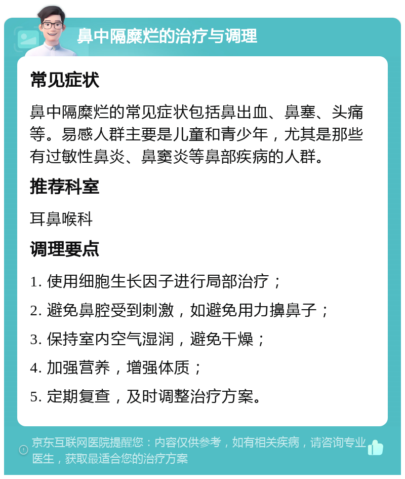 鼻中隔糜烂的治疗与调理 常见症状 鼻中隔糜烂的常见症状包括鼻出血、鼻塞、头痛等。易感人群主要是儿童和青少年，尤其是那些有过敏性鼻炎、鼻窦炎等鼻部疾病的人群。 推荐科室 耳鼻喉科 调理要点 1. 使用细胞生长因子进行局部治疗； 2. 避免鼻腔受到刺激，如避免用力擤鼻子； 3. 保持室内空气湿润，避免干燥； 4. 加强营养，增强体质； 5. 定期复查，及时调整治疗方案。