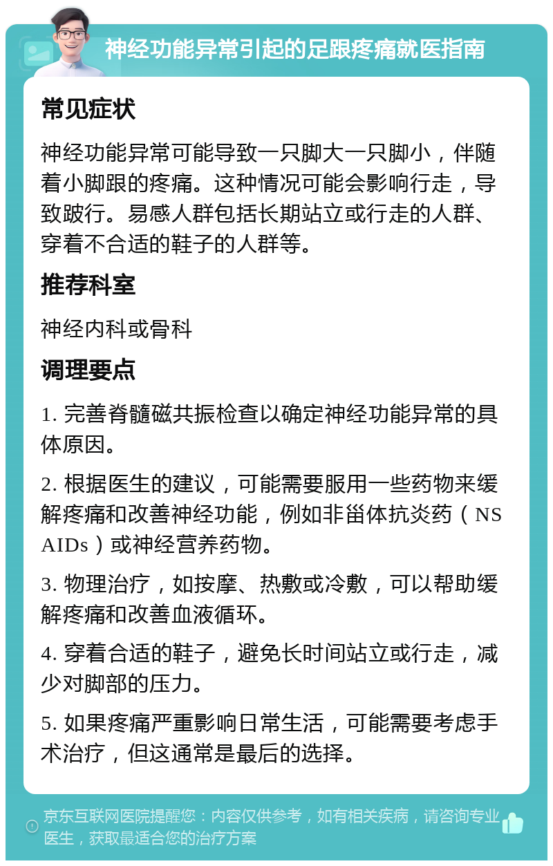 神经功能异常引起的足跟疼痛就医指南 常见症状 神经功能异常可能导致一只脚大一只脚小，伴随着小脚跟的疼痛。这种情况可能会影响行走，导致跛行。易感人群包括长期站立或行走的人群、穿着不合适的鞋子的人群等。 推荐科室 神经内科或骨科 调理要点 1. 完善脊髓磁共振检查以确定神经功能异常的具体原因。 2. 根据医生的建议，可能需要服用一些药物来缓解疼痛和改善神经功能，例如非甾体抗炎药（NSAIDs）或神经营养药物。 3. 物理治疗，如按摩、热敷或冷敷，可以帮助缓解疼痛和改善血液循环。 4. 穿着合适的鞋子，避免长时间站立或行走，减少对脚部的压力。 5. 如果疼痛严重影响日常生活，可能需要考虑手术治疗，但这通常是最后的选择。