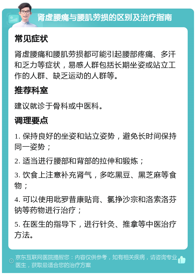 肾虚腰痛与腰肌劳损的区别及治疗指南 常见症状 肾虚腰痛和腰肌劳损都可能引起腰部疼痛、多汗和乏力等症状，易感人群包括长期坐姿或站立工作的人群、缺乏运动的人群等。 推荐科室 建议就诊于骨科或中医科。 调理要点 1. 保持良好的坐姿和站立姿势，避免长时间保持同一姿势； 2. 适当进行腰部和背部的拉伸和锻炼； 3. 饮食上注意补充肾气，多吃黑豆、黑芝麻等食物； 4. 可以使用吡罗昔康贴膏、氯挣沙宗和洛索洛芬钠等药物进行治疗； 5. 在医生的指导下，进行针灸、推拿等中医治疗方法。