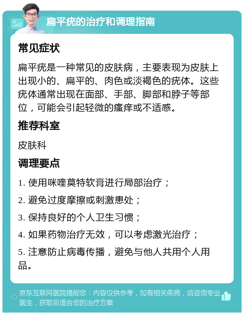 扁平疣的治疗和调理指南 常见症状 扁平疣是一种常见的皮肤病，主要表现为皮肤上出现小的、扁平的、肉色或淡褐色的疣体。这些疣体通常出现在面部、手部、脚部和脖子等部位，可能会引起轻微的瘙痒或不适感。 推荐科室 皮肤科 调理要点 1. 使用咪喹莫特软膏进行局部治疗； 2. 避免过度摩擦或刺激患处； 3. 保持良好的个人卫生习惯； 4. 如果药物治疗无效，可以考虑激光治疗； 5. 注意防止病毒传播，避免与他人共用个人用品。