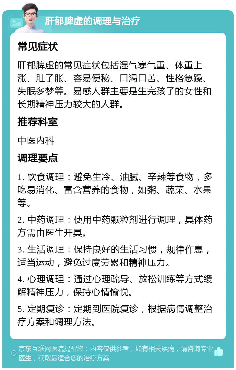 肝郁脾虚的调理与治疗 常见症状 肝郁脾虚的常见症状包括湿气寒气重、体重上涨、肚子胀、容易便秘、口渴口苦、性格急躁、失眠多梦等。易感人群主要是生完孩子的女性和长期精神压力较大的人群。 推荐科室 中医内科 调理要点 1. 饮食调理：避免生冷、油腻、辛辣等食物，多吃易消化、富含营养的食物，如粥、蔬菜、水果等。 2. 中药调理：使用中药颗粒剂进行调理，具体药方需由医生开具。 3. 生活调理：保持良好的生活习惯，规律作息，适当运动，避免过度劳累和精神压力。 4. 心理调理：通过心理疏导、放松训练等方式缓解精神压力，保持心情愉悦。 5. 定期复诊：定期到医院复诊，根据病情调整治疗方案和调理方法。