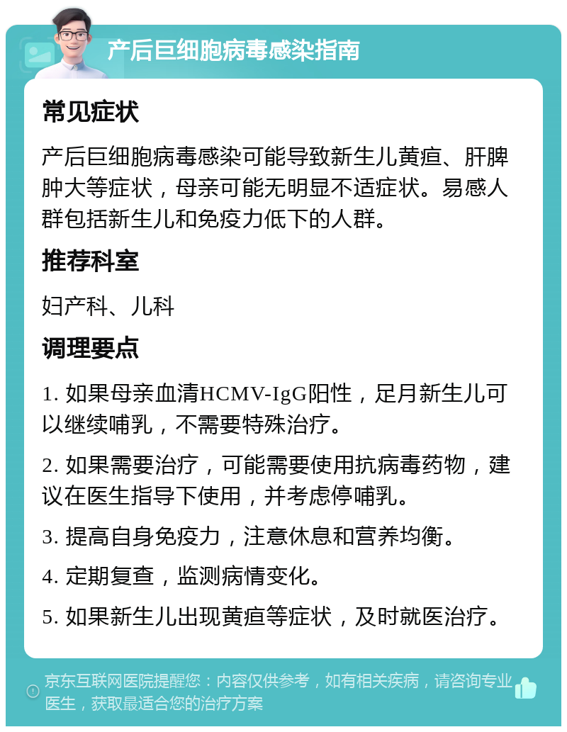 产后巨细胞病毒感染指南 常见症状 产后巨细胞病毒感染可能导致新生儿黄疸、肝脾肿大等症状，母亲可能无明显不适症状。易感人群包括新生儿和免疫力低下的人群。 推荐科室 妇产科、儿科 调理要点 1. 如果母亲血清HCMV-IgG阳性，足月新生儿可以继续哺乳，不需要特殊治疗。 2. 如果需要治疗，可能需要使用抗病毒药物，建议在医生指导下使用，并考虑停哺乳。 3. 提高自身免疫力，注意休息和营养均衡。 4. 定期复查，监测病情变化。 5. 如果新生儿出现黄疸等症状，及时就医治疗。