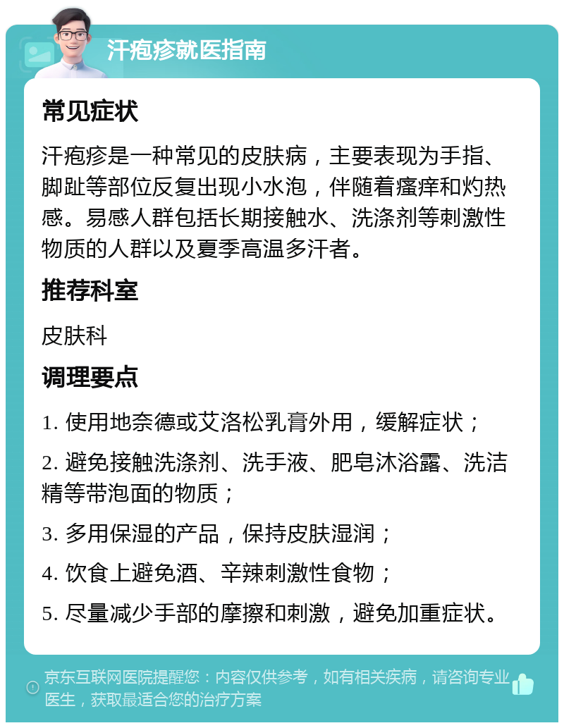 汗疱疹就医指南 常见症状 汗疱疹是一种常见的皮肤病，主要表现为手指、脚趾等部位反复出现小水泡，伴随着瘙痒和灼热感。易感人群包括长期接触水、洗涤剂等刺激性物质的人群以及夏季高温多汗者。 推荐科室 皮肤科 调理要点 1. 使用地奈德或艾洛松乳膏外用，缓解症状； 2. 避免接触洗涤剂、洗手液、肥皂沐浴露、洗洁精等带泡面的物质； 3. 多用保湿的产品，保持皮肤湿润； 4. 饮食上避免酒、辛辣刺激性食物； 5. 尽量减少手部的摩擦和刺激，避免加重症状。