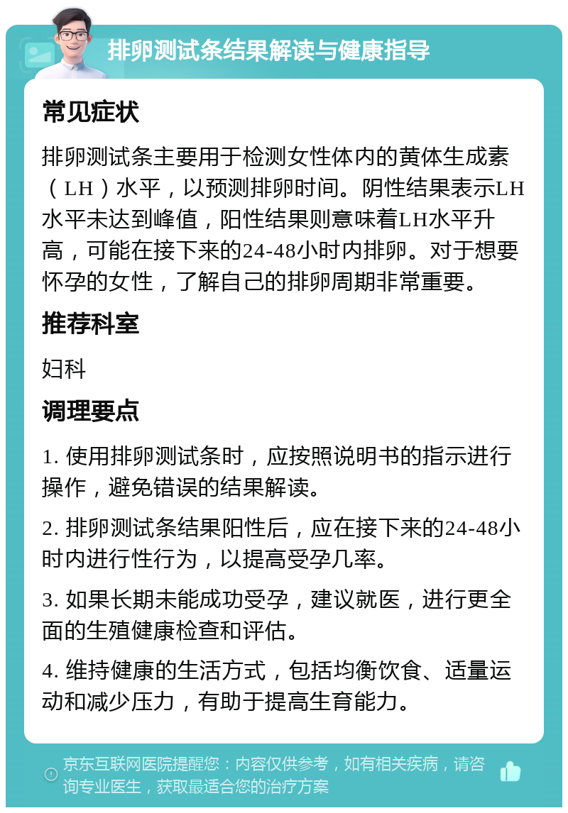 排卵测试条结果解读与健康指导 常见症状 排卵测试条主要用于检测女性体内的黄体生成素（LH）水平，以预测排卵时间。阴性结果表示LH水平未达到峰值，阳性结果则意味着LH水平升高，可能在接下来的24-48小时内排卵。对于想要怀孕的女性，了解自己的排卵周期非常重要。 推荐科室 妇科 调理要点 1. 使用排卵测试条时，应按照说明书的指示进行操作，避免错误的结果解读。 2. 排卵测试条结果阳性后，应在接下来的24-48小时内进行性行为，以提高受孕几率。 3. 如果长期未能成功受孕，建议就医，进行更全面的生殖健康检查和评估。 4. 维持健康的生活方式，包括均衡饮食、适量运动和减少压力，有助于提高生育能力。