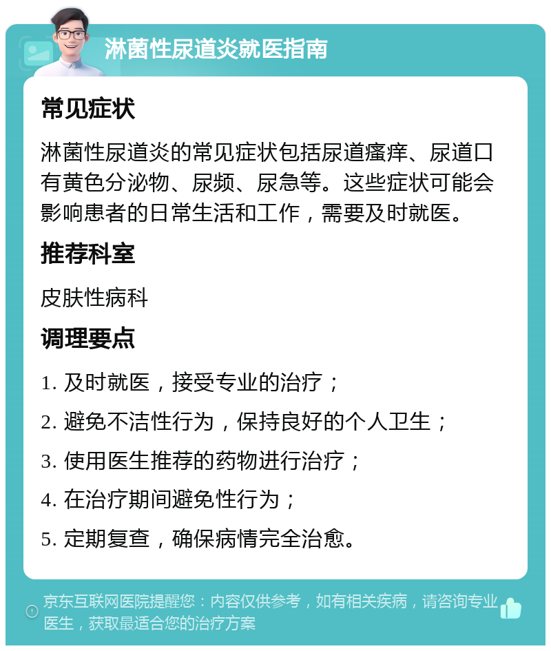 淋菌性尿道炎就医指南 常见症状 淋菌性尿道炎的常见症状包括尿道瘙痒、尿道口有黄色分泌物、尿频、尿急等。这些症状可能会影响患者的日常生活和工作，需要及时就医。 推荐科室 皮肤性病科 调理要点 1. 及时就医，接受专业的治疗； 2. 避免不洁性行为，保持良好的个人卫生； 3. 使用医生推荐的药物进行治疗； 4. 在治疗期间避免性行为； 5. 定期复查，确保病情完全治愈。