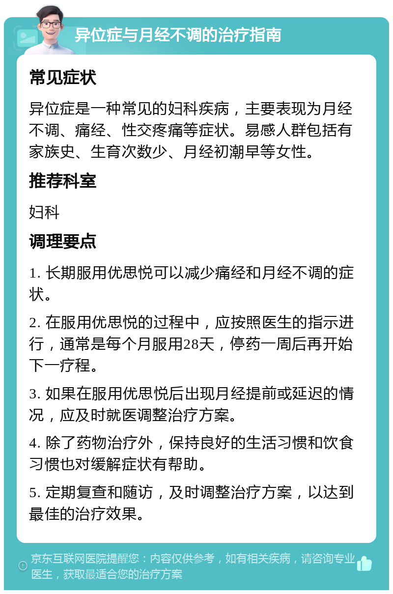 异位症与月经不调的治疗指南 常见症状 异位症是一种常见的妇科疾病，主要表现为月经不调、痛经、性交疼痛等症状。易感人群包括有家族史、生育次数少、月经初潮早等女性。 推荐科室 妇科 调理要点 1. 长期服用优思悦可以减少痛经和月经不调的症状。 2. 在服用优思悦的过程中，应按照医生的指示进行，通常是每个月服用28天，停药一周后再开始下一疗程。 3. 如果在服用优思悦后出现月经提前或延迟的情况，应及时就医调整治疗方案。 4. 除了药物治疗外，保持良好的生活习惯和饮食习惯也对缓解症状有帮助。 5. 定期复查和随访，及时调整治疗方案，以达到最佳的治疗效果。