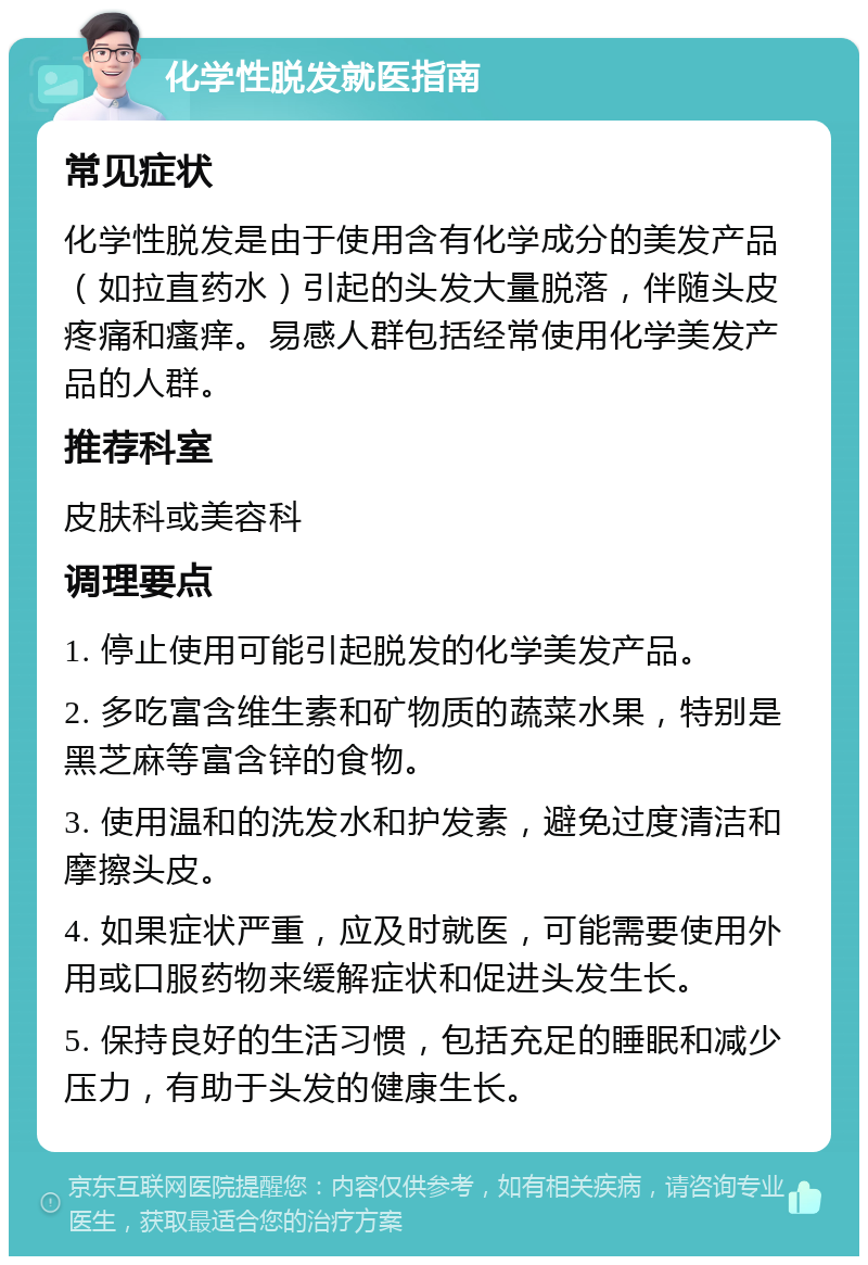 化学性脱发就医指南 常见症状 化学性脱发是由于使用含有化学成分的美发产品（如拉直药水）引起的头发大量脱落，伴随头皮疼痛和瘙痒。易感人群包括经常使用化学美发产品的人群。 推荐科室 皮肤科或美容科 调理要点 1. 停止使用可能引起脱发的化学美发产品。 2. 多吃富含维生素和矿物质的蔬菜水果，特别是黑芝麻等富含锌的食物。 3. 使用温和的洗发水和护发素，避免过度清洁和摩擦头皮。 4. 如果症状严重，应及时就医，可能需要使用外用或口服药物来缓解症状和促进头发生长。 5. 保持良好的生活习惯，包括充足的睡眠和减少压力，有助于头发的健康生长。