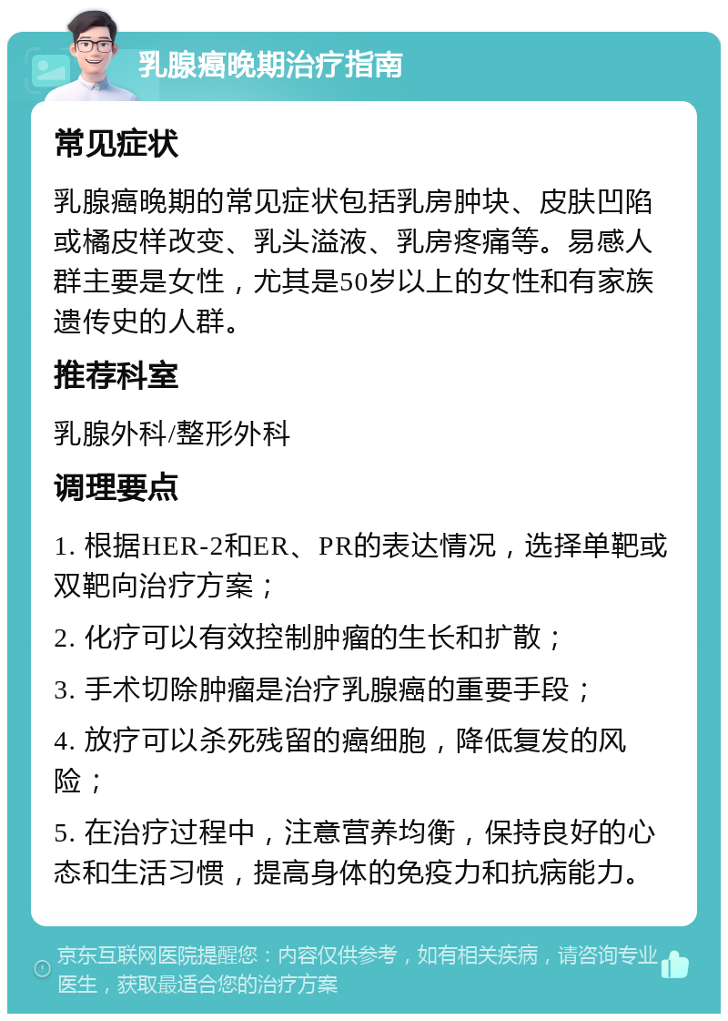 乳腺癌晚期治疗指南 常见症状 乳腺癌晚期的常见症状包括乳房肿块、皮肤凹陷或橘皮样改变、乳头溢液、乳房疼痛等。易感人群主要是女性，尤其是50岁以上的女性和有家族遗传史的人群。 推荐科室 乳腺外科/整形外科 调理要点 1. 根据HER-2和ER、PR的表达情况，选择单靶或双靶向治疗方案； 2. 化疗可以有效控制肿瘤的生长和扩散； 3. 手术切除肿瘤是治疗乳腺癌的重要手段； 4. 放疗可以杀死残留的癌细胞，降低复发的风险； 5. 在治疗过程中，注意营养均衡，保持良好的心态和生活习惯，提高身体的免疫力和抗病能力。