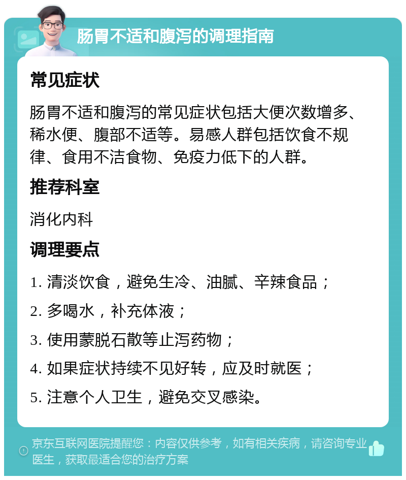 肠胃不适和腹泻的调理指南 常见症状 肠胃不适和腹泻的常见症状包括大便次数增多、稀水便、腹部不适等。易感人群包括饮食不规律、食用不洁食物、免疫力低下的人群。 推荐科室 消化内科 调理要点 1. 清淡饮食，避免生冷、油腻、辛辣食品； 2. 多喝水，补充体液； 3. 使用蒙脱石散等止泻药物； 4. 如果症状持续不见好转，应及时就医； 5. 注意个人卫生，避免交叉感染。