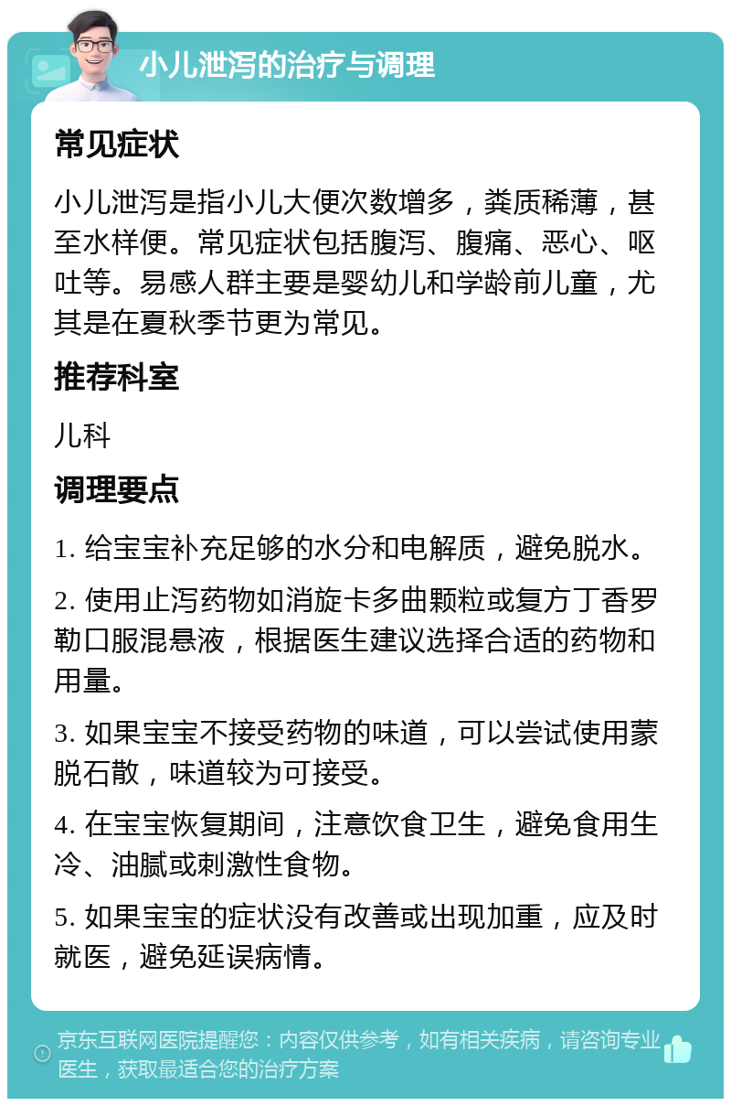 小儿泄泻的治疗与调理 常见症状 小儿泄泻是指小儿大便次数增多，粪质稀薄，甚至水样便。常见症状包括腹泻、腹痛、恶心、呕吐等。易感人群主要是婴幼儿和学龄前儿童，尤其是在夏秋季节更为常见。 推荐科室 儿科 调理要点 1. 给宝宝补充足够的水分和电解质，避免脱水。 2. 使用止泻药物如消旋卡多曲颗粒或复方丁香罗勒口服混悬液，根据医生建议选择合适的药物和用量。 3. 如果宝宝不接受药物的味道，可以尝试使用蒙脱石散，味道较为可接受。 4. 在宝宝恢复期间，注意饮食卫生，避免食用生冷、油腻或刺激性食物。 5. 如果宝宝的症状没有改善或出现加重，应及时就医，避免延误病情。