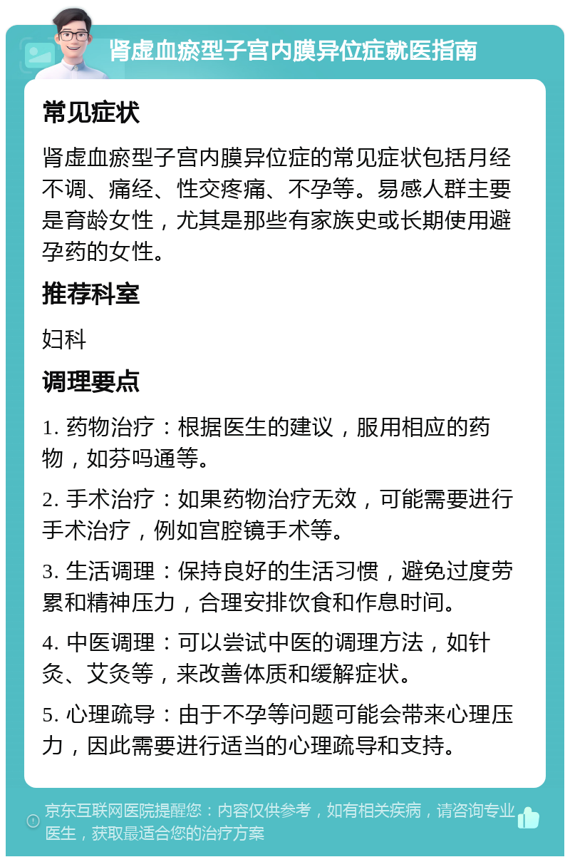 肾虚血瘀型子宫内膜异位症就医指南 常见症状 肾虚血瘀型子宫内膜异位症的常见症状包括月经不调、痛经、性交疼痛、不孕等。易感人群主要是育龄女性，尤其是那些有家族史或长期使用避孕药的女性。 推荐科室 妇科 调理要点 1. 药物治疗：根据医生的建议，服用相应的药物，如芬吗通等。 2. 手术治疗：如果药物治疗无效，可能需要进行手术治疗，例如宫腔镜手术等。 3. 生活调理：保持良好的生活习惯，避免过度劳累和精神压力，合理安排饮食和作息时间。 4. 中医调理：可以尝试中医的调理方法，如针灸、艾灸等，来改善体质和缓解症状。 5. 心理疏导：由于不孕等问题可能会带来心理压力，因此需要进行适当的心理疏导和支持。