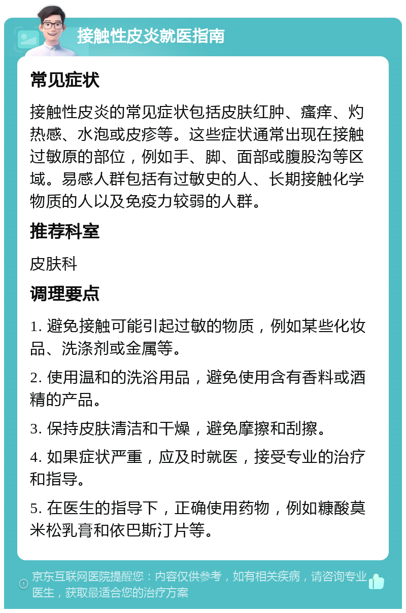 接触性皮炎就医指南 常见症状 接触性皮炎的常见症状包括皮肤红肿、瘙痒、灼热感、水泡或皮疹等。这些症状通常出现在接触过敏原的部位，例如手、脚、面部或腹股沟等区域。易感人群包括有过敏史的人、长期接触化学物质的人以及免疫力较弱的人群。 推荐科室 皮肤科 调理要点 1. 避免接触可能引起过敏的物质，例如某些化妆品、洗涤剂或金属等。 2. 使用温和的洗浴用品，避免使用含有香料或酒精的产品。 3. 保持皮肤清洁和干燥，避免摩擦和刮擦。 4. 如果症状严重，应及时就医，接受专业的治疗和指导。 5. 在医生的指导下，正确使用药物，例如糠酸莫米松乳膏和依巴斯汀片等。