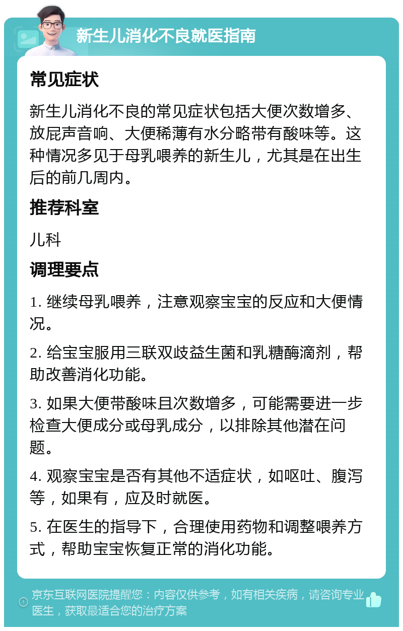 新生儿消化不良就医指南 常见症状 新生儿消化不良的常见症状包括大便次数增多、放屁声音响、大便稀薄有水分略带有酸味等。这种情况多见于母乳喂养的新生儿，尤其是在出生后的前几周内。 推荐科室 儿科 调理要点 1. 继续母乳喂养，注意观察宝宝的反应和大便情况。 2. 给宝宝服用三联双歧益生菌和乳糖酶滴剂，帮助改善消化功能。 3. 如果大便带酸味且次数增多，可能需要进一步检查大便成分或母乳成分，以排除其他潜在问题。 4. 观察宝宝是否有其他不适症状，如呕吐、腹泻等，如果有，应及时就医。 5. 在医生的指导下，合理使用药物和调整喂养方式，帮助宝宝恢复正常的消化功能。