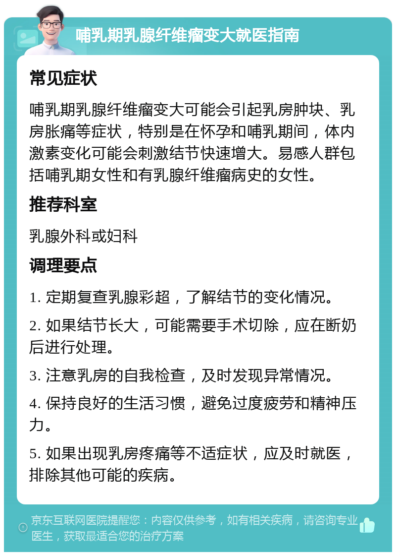 哺乳期乳腺纤维瘤变大就医指南 常见症状 哺乳期乳腺纤维瘤变大可能会引起乳房肿块、乳房胀痛等症状，特别是在怀孕和哺乳期间，体内激素变化可能会刺激结节快速增大。易感人群包括哺乳期女性和有乳腺纤维瘤病史的女性。 推荐科室 乳腺外科或妇科 调理要点 1. 定期复查乳腺彩超，了解结节的变化情况。 2. 如果结节长大，可能需要手术切除，应在断奶后进行处理。 3. 注意乳房的自我检查，及时发现异常情况。 4. 保持良好的生活习惯，避免过度疲劳和精神压力。 5. 如果出现乳房疼痛等不适症状，应及时就医，排除其他可能的疾病。