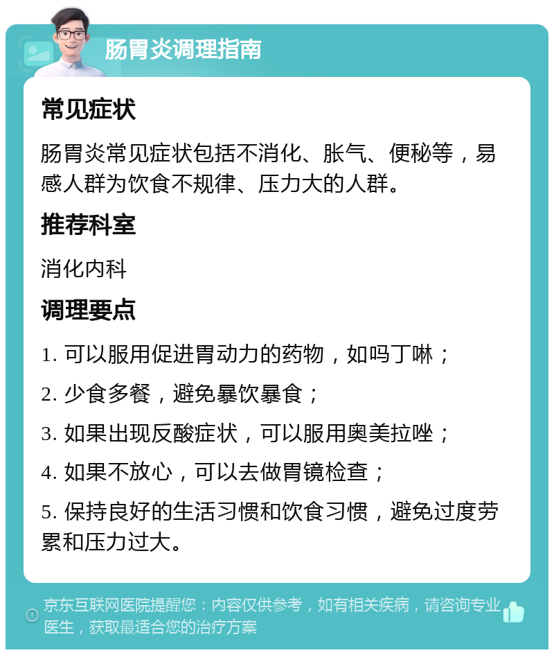 肠胃炎调理指南 常见症状 肠胃炎常见症状包括不消化、胀气、便秘等，易感人群为饮食不规律、压力大的人群。 推荐科室 消化内科 调理要点 1. 可以服用促进胃动力的药物，如吗丁啉； 2. 少食多餐，避免暴饮暴食； 3. 如果出现反酸症状，可以服用奥美拉唑； 4. 如果不放心，可以去做胃镜检查； 5. 保持良好的生活习惯和饮食习惯，避免过度劳累和压力过大。