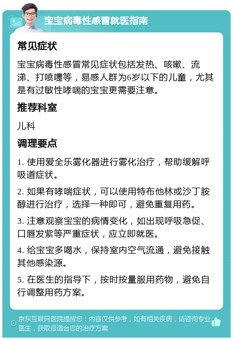 宝宝病毒性感冒就医指南 常见症状 宝宝病毒性感冒常见症状包括发热、咳嗽、流涕、打喷嚏等，易感人群为6岁以下的儿童，尤其是有过敏性哮喘的宝宝更需要注意。 推荐科室 儿科 调理要点 1. 使用爱全乐雾化器进行雾化治疗，帮助缓解呼吸道症状。 2. 如果有哮喘症状，可以使用特布他林或沙丁胺醇进行治疗，选择一种即可，避免重复用药。 3. 注意观察宝宝的病情变化，如出现呼吸急促、口唇发紫等严重症状，应立即就医。 4. 给宝宝多喝水，保持室内空气流通，避免接触其他感染源。 5. 在医生的指导下，按时按量服用药物，避免自行调整用药方案。