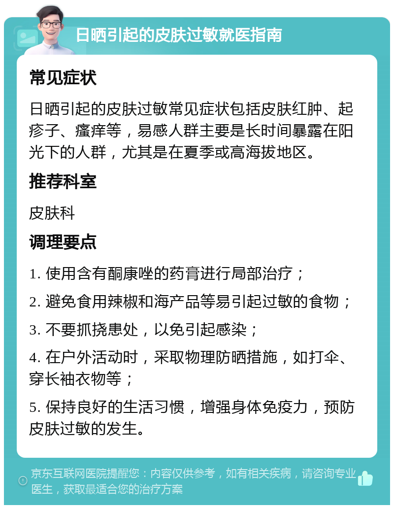 日晒引起的皮肤过敏就医指南 常见症状 日晒引起的皮肤过敏常见症状包括皮肤红肿、起疹子、瘙痒等，易感人群主要是长时间暴露在阳光下的人群，尤其是在夏季或高海拔地区。 推荐科室 皮肤科 调理要点 1. 使用含有酮康唑的药膏进行局部治疗； 2. 避免食用辣椒和海产品等易引起过敏的食物； 3. 不要抓挠患处，以免引起感染； 4. 在户外活动时，采取物理防晒措施，如打伞、穿长袖衣物等； 5. 保持良好的生活习惯，增强身体免疫力，预防皮肤过敏的发生。