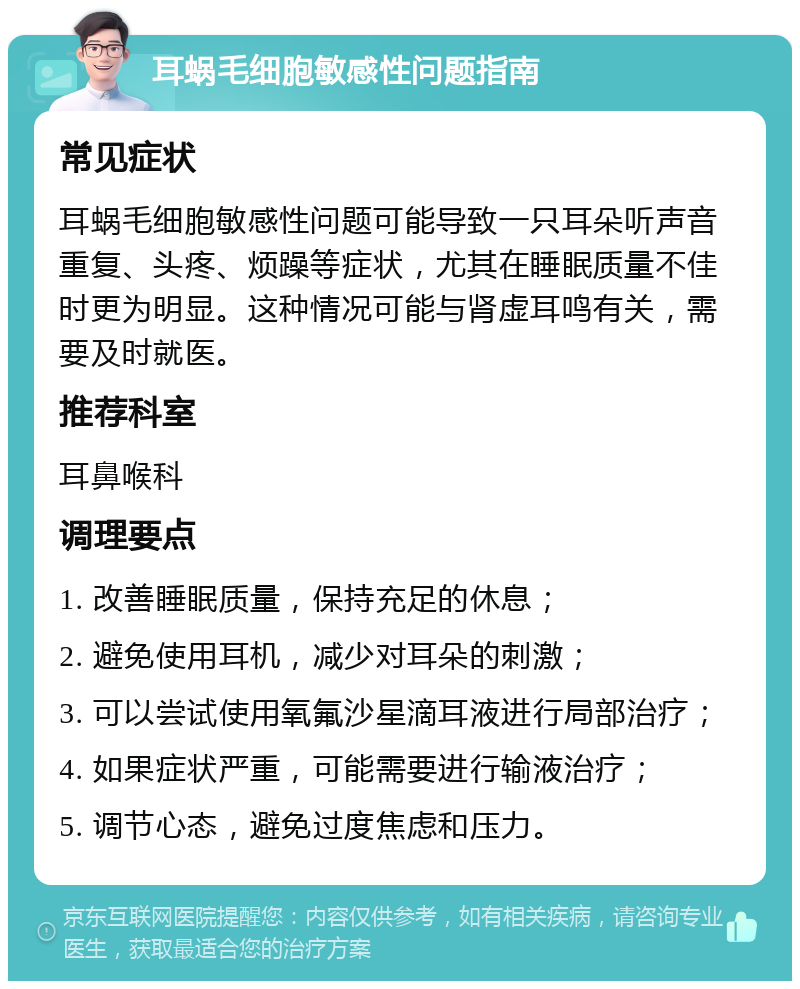 耳蜗毛细胞敏感性问题指南 常见症状 耳蜗毛细胞敏感性问题可能导致一只耳朵听声音重复、头疼、烦躁等症状，尤其在睡眠质量不佳时更为明显。这种情况可能与肾虚耳鸣有关，需要及时就医。 推荐科室 耳鼻喉科 调理要点 1. 改善睡眠质量，保持充足的休息； 2. 避免使用耳机，减少对耳朵的刺激； 3. 可以尝试使用氧氟沙星滴耳液进行局部治疗； 4. 如果症状严重，可能需要进行输液治疗； 5. 调节心态，避免过度焦虑和压力。