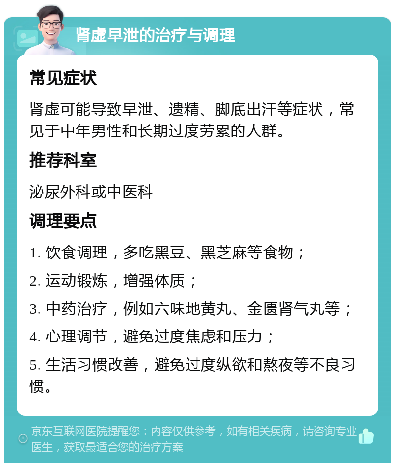 肾虚早泄的治疗与调理 常见症状 肾虚可能导致早泄、遗精、脚底出汗等症状，常见于中年男性和长期过度劳累的人群。 推荐科室 泌尿外科或中医科 调理要点 1. 饮食调理，多吃黑豆、黑芝麻等食物； 2. 运动锻炼，增强体质； 3. 中药治疗，例如六味地黄丸、金匮肾气丸等； 4. 心理调节，避免过度焦虑和压力； 5. 生活习惯改善，避免过度纵欲和熬夜等不良习惯。