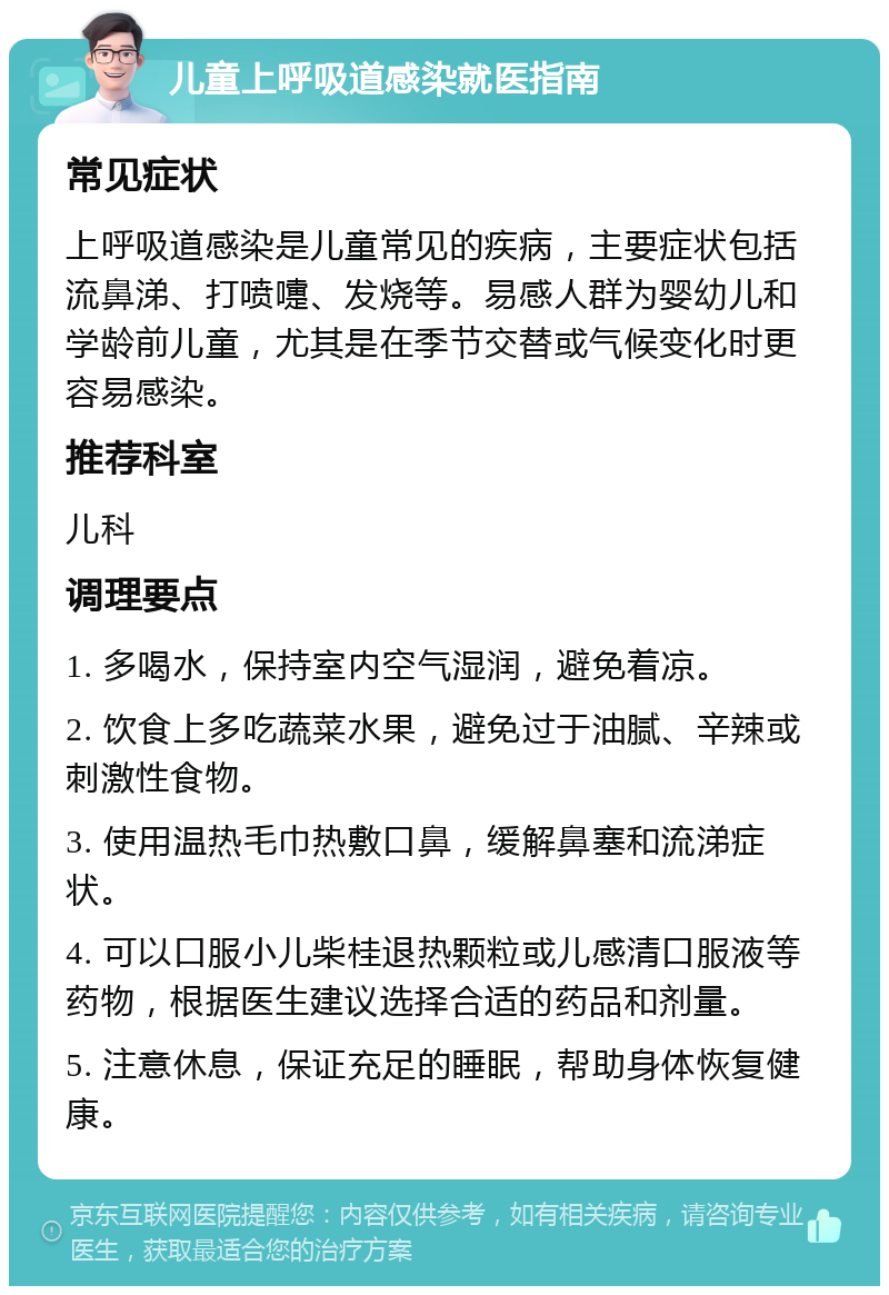 儿童上呼吸道感染就医指南 常见症状 上呼吸道感染是儿童常见的疾病，主要症状包括流鼻涕、打喷嚏、发烧等。易感人群为婴幼儿和学龄前儿童，尤其是在季节交替或气候变化时更容易感染。 推荐科室 儿科 调理要点 1. 多喝水，保持室内空气湿润，避免着凉。 2. 饮食上多吃蔬菜水果，避免过于油腻、辛辣或刺激性食物。 3. 使用温热毛巾热敷口鼻，缓解鼻塞和流涕症状。 4. 可以口服小儿柴桂退热颗粒或儿感清口服液等药物，根据医生建议选择合适的药品和剂量。 5. 注意休息，保证充足的睡眠，帮助身体恢复健康。