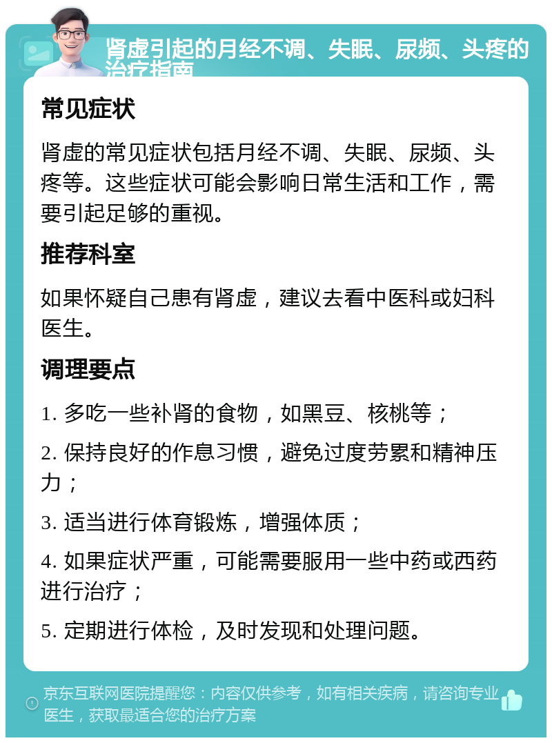 肾虚引起的月经不调、失眠、尿频、头疼的治疗指南 常见症状 肾虚的常见症状包括月经不调、失眠、尿频、头疼等。这些症状可能会影响日常生活和工作，需要引起足够的重视。 推荐科室 如果怀疑自己患有肾虚，建议去看中医科或妇科医生。 调理要点 1. 多吃一些补肾的食物，如黑豆、核桃等； 2. 保持良好的作息习惯，避免过度劳累和精神压力； 3. 适当进行体育锻炼，增强体质； 4. 如果症状严重，可能需要服用一些中药或西药进行治疗； 5. 定期进行体检，及时发现和处理问题。