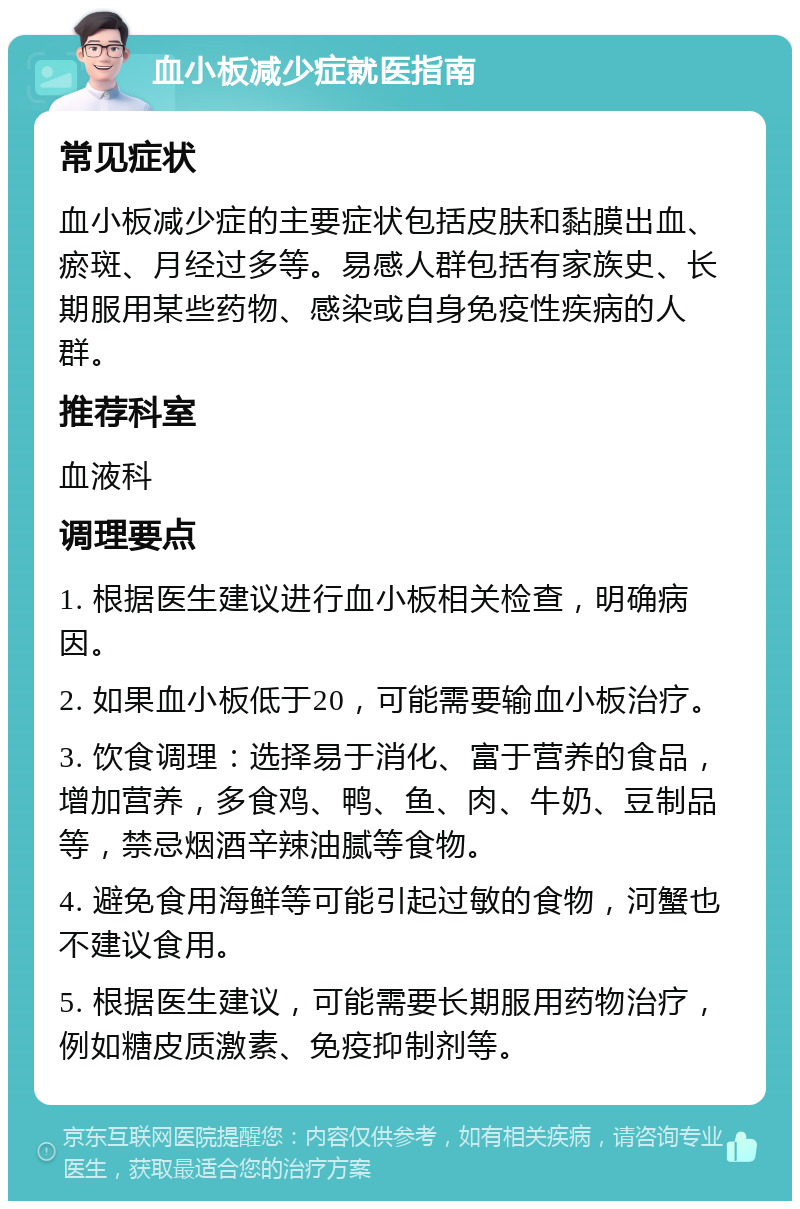 血小板减少症就医指南 常见症状 血小板减少症的主要症状包括皮肤和黏膜出血、瘀斑、月经过多等。易感人群包括有家族史、长期服用某些药物、感染或自身免疫性疾病的人群。 推荐科室 血液科 调理要点 1. 根据医生建议进行血小板相关检查，明确病因。 2. 如果血小板低于20，可能需要输血小板治疗。 3. 饮食调理：选择易于消化、富于营养的食品，增加营养，多食鸡、鸭、鱼、肉、牛奶、豆制品等，禁忌烟酒辛辣油腻等食物。 4. 避免食用海鲜等可能引起过敏的食物，河蟹也不建议食用。 5. 根据医生建议，可能需要长期服用药物治疗，例如糖皮质激素、免疫抑制剂等。