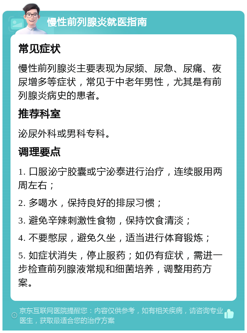 慢性前列腺炎就医指南 常见症状 慢性前列腺炎主要表现为尿频、尿急、尿痛、夜尿增多等症状，常见于中老年男性，尤其是有前列腺炎病史的患者。 推荐科室 泌尿外科或男科专科。 调理要点 1. 口服泌宁胶囊或宁泌泰进行治疗，连续服用两周左右； 2. 多喝水，保持良好的排尿习惯； 3. 避免辛辣刺激性食物，保持饮食清淡； 4. 不要憋尿，避免久坐，适当进行体育锻炼； 5. 如症状消失，停止服药；如仍有症状，需进一步检查前列腺液常规和细菌培养，调整用药方案。