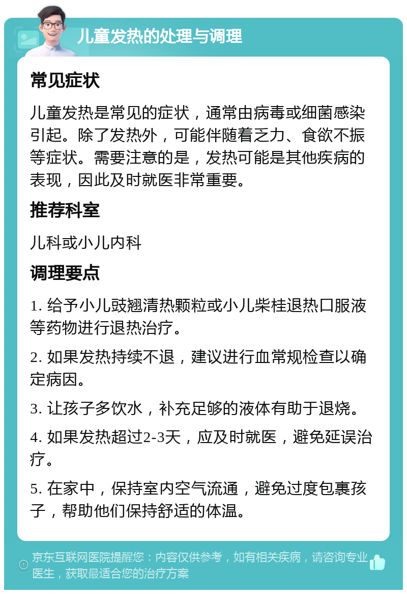 儿童发热的处理与调理 常见症状 儿童发热是常见的症状，通常由病毒或细菌感染引起。除了发热外，可能伴随着乏力、食欲不振等症状。需要注意的是，发热可能是其他疾病的表现，因此及时就医非常重要。 推荐科室 儿科或小儿内科 调理要点 1. 给予小儿豉翘清热颗粒或小儿柴桂退热口服液等药物进行退热治疗。 2. 如果发热持续不退，建议进行血常规检查以确定病因。 3. 让孩子多饮水，补充足够的液体有助于退烧。 4. 如果发热超过2-3天，应及时就医，避免延误治疗。 5. 在家中，保持室内空气流通，避免过度包裹孩子，帮助他们保持舒适的体温。